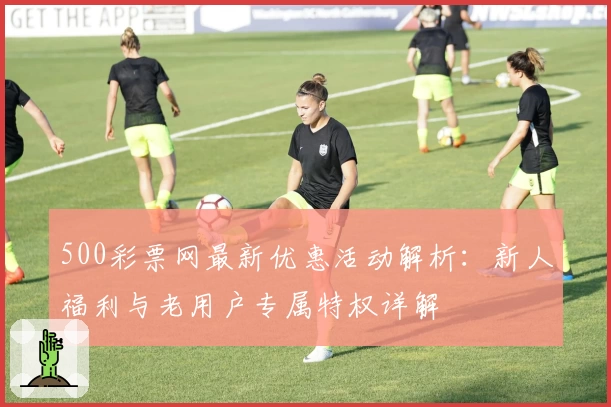 500彩票网最新优惠活动解析：新人福利与老用户专属特权详解