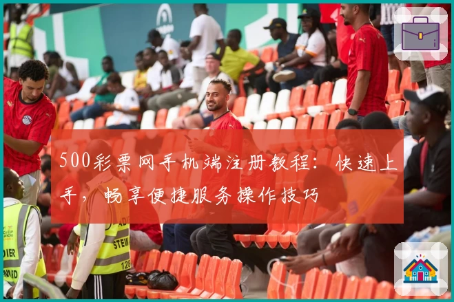 500彩票网手机端注册教程：快速上手，畅享便捷服务操作技巧