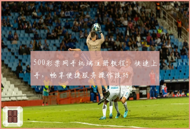 500彩票网手机端注册教程:快速上手,畅享便捷服务操作技巧