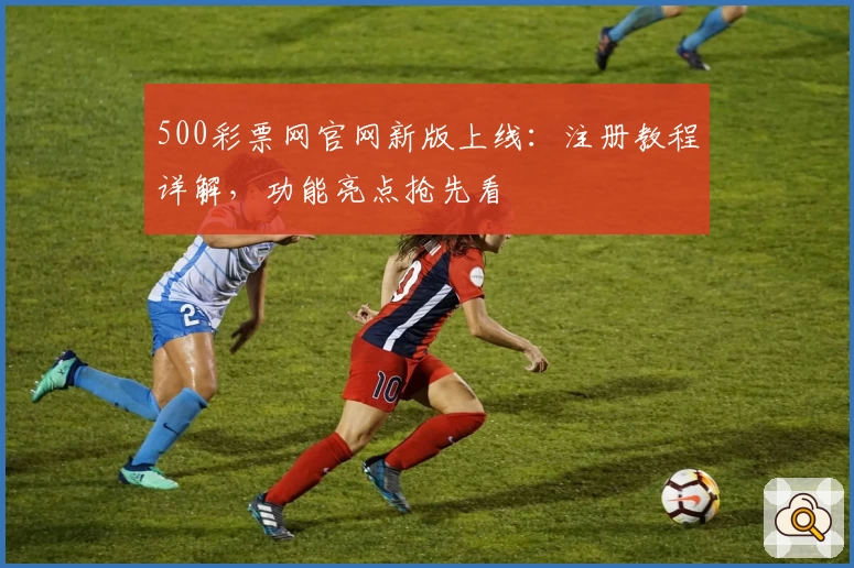 500彩票网官网新版上线：注册教程详解，功能亮点抢先看