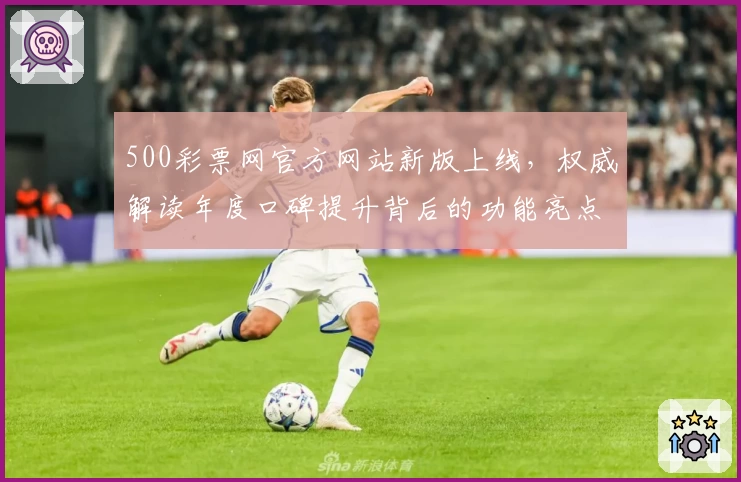 500彩票网官方网站新版上线，权威解读年度口碑提升背后的功能亮点