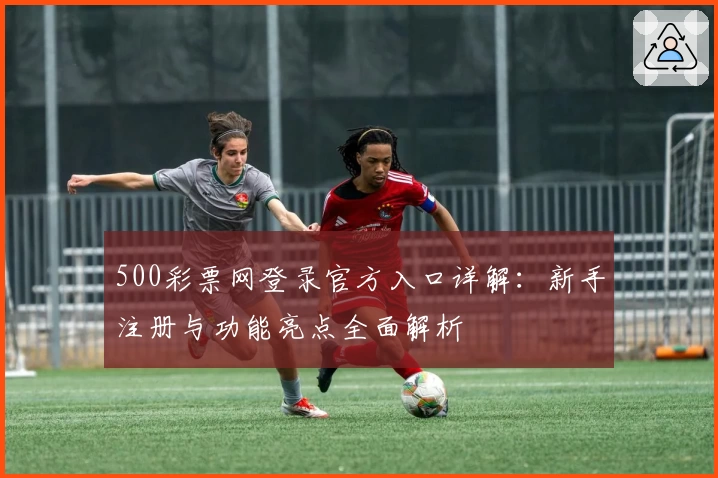 500彩票网登录官方入口详解:新手注册与功能亮点全面解析