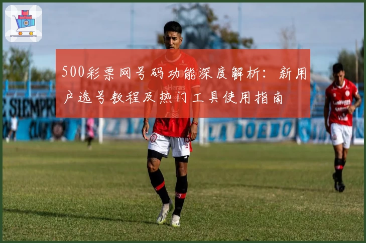 500彩票网号码功能深度解析:新用户选号教程及热门工具使用指南