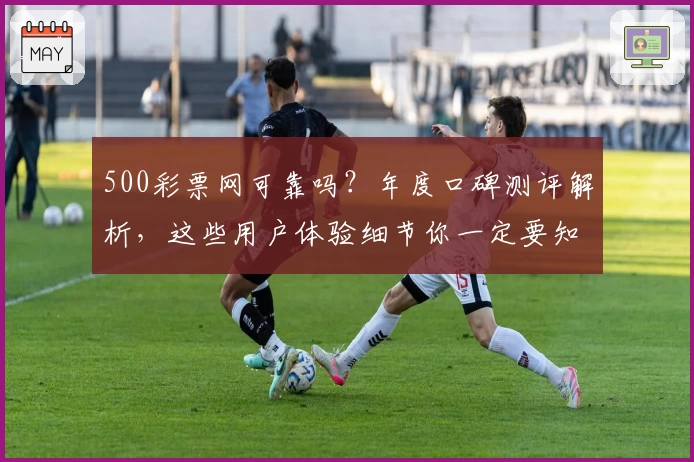 500彩票网可靠吗？年度口碑测评解析，这些用户体验细节你一定要知道