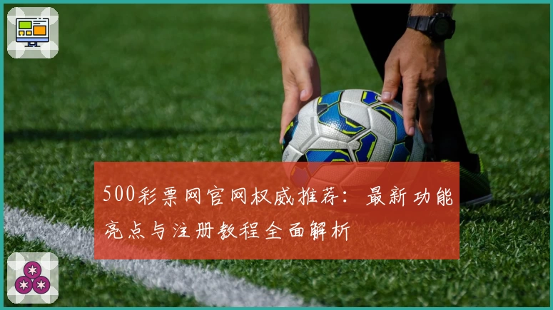 500彩票网官网权威推荐：最新功能亮点与注册教程全面解析