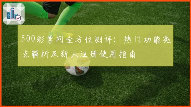 500彩票网全方位测评：热门功能亮点解析及新人注册使用指南