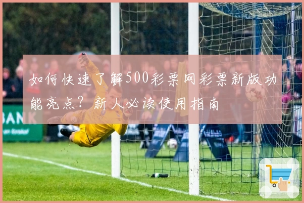 如何快速了解500彩票网彩票新版功能亮点？新人必读使用指南
