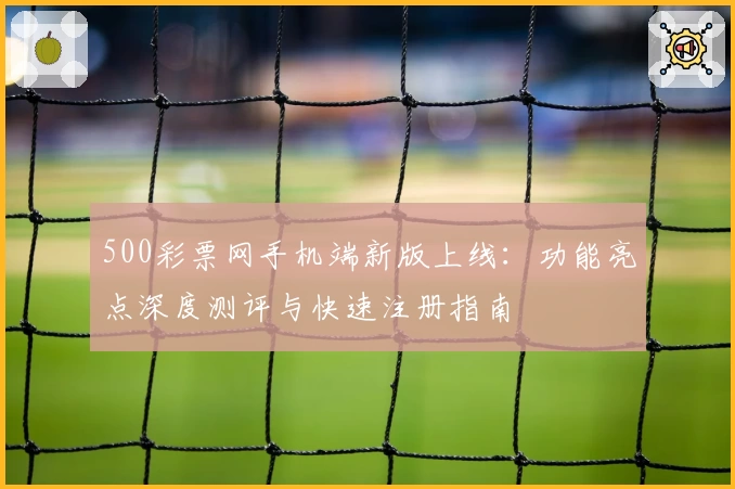 500彩票网手机端新版上线：功能亮点深度测评与快速注册指南