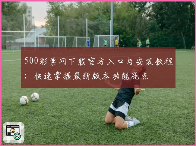 500彩票网下载官方入口与安装教程:快速掌握最新版本功能亮点