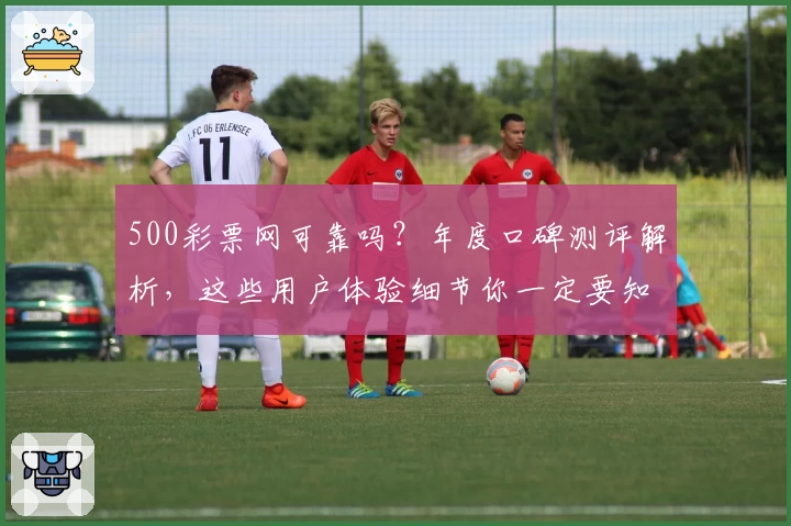 500彩票网可靠吗？年度口碑测评解析，这些用户体验细节你一定要知道