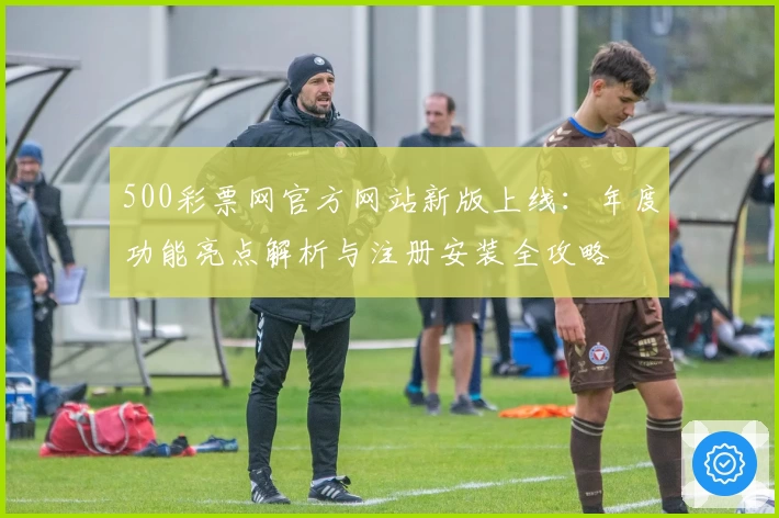 500彩票网官方网站新版上线：年度功能亮点解析与注册安装全攻略