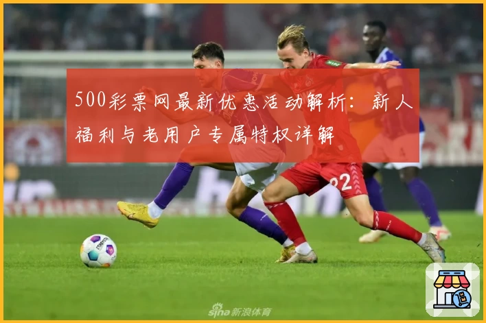 500彩票网最新优惠活动解析：新人福利与老用户专属特权详解