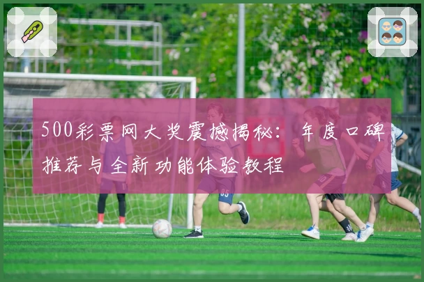 500彩票网大奖震撼揭秘:年度口碑推荐与全新功能体验教程