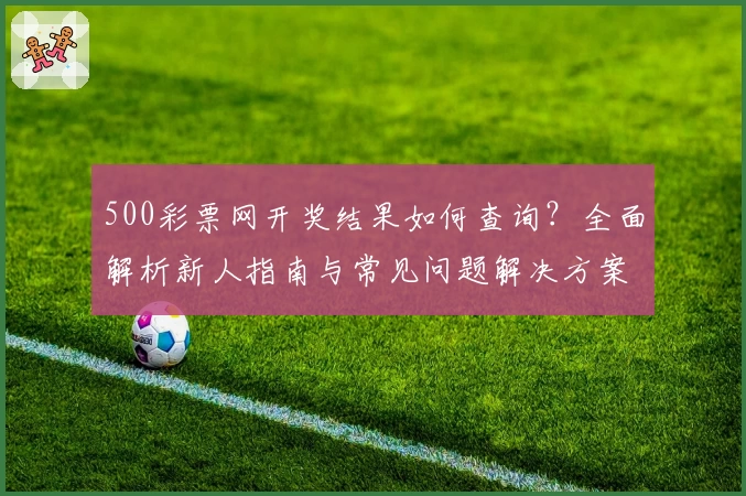 500彩票网开奖结果如何查询？全面解析新人指南与常见问题解决方案