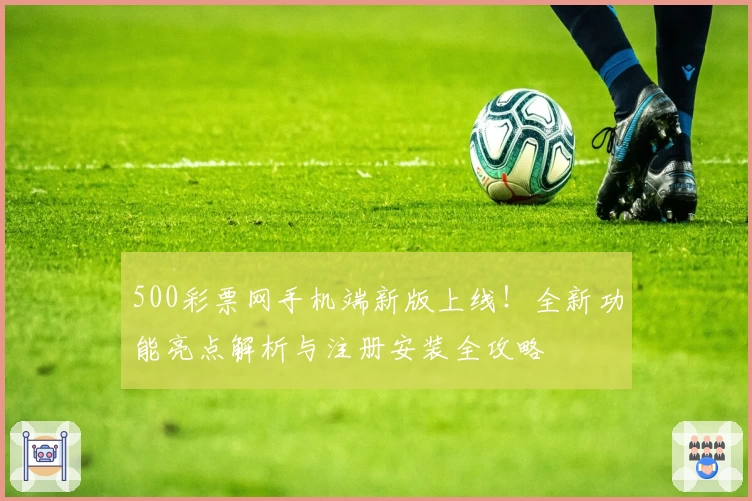 500彩票网手机端新版上线！全新功能亮点解析与注册安装全攻略