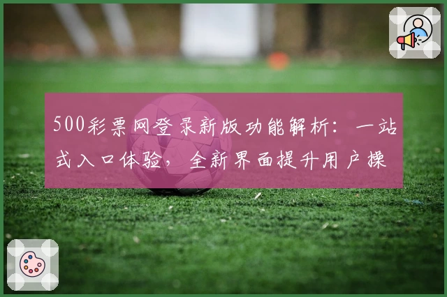 500彩票网登录新版功能解析：一站式入口体验，全新界面提升用户操作便捷性