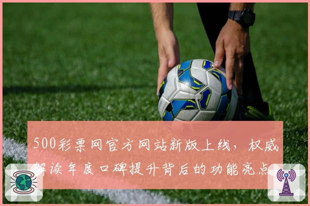 500彩票网官方网站新版上线,权威解读年度口碑提升背后的功能亮点