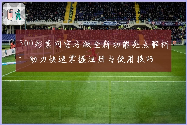 500彩票网官方版全新功能亮点解析：助力快速掌握注册与使用技巧