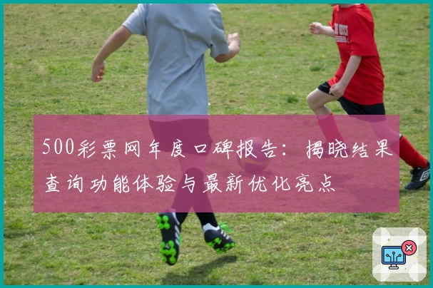 500彩票网年度口碑报告:揭晓结果查询功能体验与最新优化亮点
