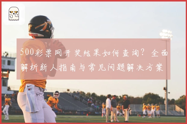 500彩票网开奖结果如何查询？全面解析新人指南与常见问题解决方案